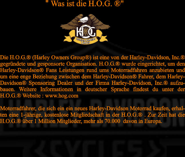 Die H.O.G.® (Harley Owners Group®) ist eine von der Harley-Davidson, Inc.® gegründete und gesponsorte Organisation. H.O.G.® wurde eingerichtet, um den Harley-Davidson® Fans Leistungen rund ums Motorradfahren anzubieten und um eine enge Beziehung zwischen dem Harley-Davidson® Fahrer, dem Harley-Davidson® Sponsoring Dealer und der Firma Harley-Davidson, Inc.® aufzu-bauen. Weitere Informationen in deutscher Sprache findest du unter der H.O.G.® Website : www.hog.com  Motorradfahrer, die sich ein ein neues Harley-Davidson Motorrad kaufen, erhal-ten eine 1-jährige, kostenlose Mitgliedschaft in der H.O.G.® . Zur Zeit hat die H.O.G.® über 1 Million Mitglieder, mehr als 70.000  davon in Europa.  " Was ist die H.O.G. ®"