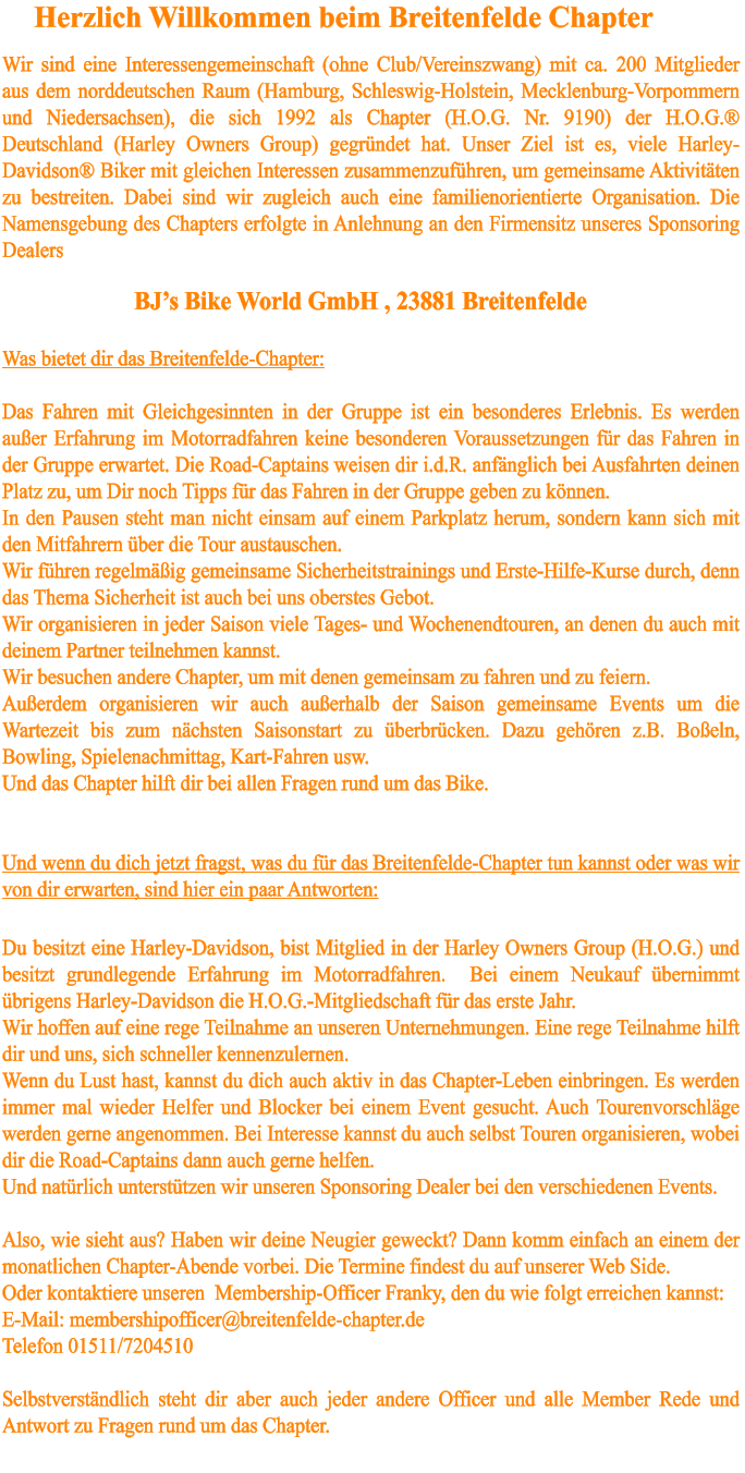 Was bietet dir das Breitenfelde-Chapter:  Das Fahren mit Gleichgesinnten in der Gruppe ist ein besonderes Erlebnis. Es werden außer Erfahrung im Motorradfahren keine besonderen Voraussetzungen für das Fahren in der Gruppe erwartet. Die Road-Captains weisen dir i.d.R. anfänglich bei Ausfahrten deinen Platz zu, um Dir noch Tipps für das Fahren in der Gruppe geben zu können.  In den Pausen steht man nicht einsam auf einem Parkplatz herum, sondern kann sich mit den Mitfahrern über die Tour austauschen. Wir führen regelmäßig gemeinsame Sicherheitstrainings und Erste-Hilfe-Kurse durch, denn das Thema Sicherheit ist auch bei uns oberstes Gebot.   Wir organisieren in jeder Saison viele Tages- und Wochenendtouren, an denen du auch mit deinem Partner teilnehmen kannst. Wir besuchen andere Chapter, um mit denen gemeinsam zu fahren und zu feiern. Außerdem organisieren wir auch außerhalb der Saison gemeinsame Events um die Wartezeit bis zum nächsten Saisonstart zu überbrücken. Dazu gehören z.B. Boßeln, Bowling, Spielenachmittag, Kart-Fahren usw.  Und das Chapter hilft dir bei allen Fragen rund um das Bike.   Und wenn du dich jetzt fragst, was du für das Breitenfelde-Chapter tun kannst oder was wir von dir erwarten, sind hier ein paar Antworten:  Du besitzt eine Harley-Davidson, bist Mitglied in der Harley Owners Group (H.O.G.) und besitzt grundlegende Erfahrung im Motorradfahren.  Bei einem Neukauf übernimmt übrigens Harley-Davidson die H.O.G.-Mitgliedschaft für das erste Jahr. Wir hoffen auf eine rege Teilnahme an unseren Unternehmungen. Eine rege Teilnahme hilft dir und uns, sich schneller kennenzulernen. Wenn du Lust hast, kannst du dich auch aktiv in das Chapter-Leben einbringen. Es werden immer mal wieder Helfer und Blocker bei einem Event gesucht. Auch Tourenvorschläge werden gerne angenommen. Bei Interesse kannst du auch selbst Touren organisieren, wobei dir die Road-Captains dann auch gerne helfen.  Und natürlich unterstützen wir unseren Sponsoring Dealer bei den verschiedenen Events.  Also, wie sieht aus? Haben wir deine Neugier geweckt? Dann komm einfach an einem der monatlichen Chapter-Abende vorbei. Die Termine findest du auf unserer Web Side.  Oder kontaktiere unseren  Membership-Officer Franky, den du wie folgt erreichen kannst:  E-Mail: membershipofficer@breitenfelde-chapter.de Telefon 01511/7204510   Selbstverständlich steht dir aber auch jeder andere Officer und alle Member Rede und Antwort zu Fragen rund um das Chapter.   BJ’s Bike World GmbH , 23881 Breitenfelde Herzlich Willkommen beim Breitenfelde Chapter Wir sind eine Interessengemeinschaft (ohne Club/Vereinszwang) mit ca. 200 Mitglieder  aus dem norddeutschen Raum (Hamburg, Schleswig-Holstein, Mecklenburg-Vorpommern und Niedersachsen), die sich 1992 als Chapter (H.O.G. Nr. 9190) der H.O.G.® Deutschland (Harley Owners Group) gegründet hat. Unser Ziel ist es, viele Harley-Davidson® Biker mit gleichen Interessen zusammenzuführen, um gemeinsame Aktivitäten zu bestreiten. Dabei sind wir zugleich auch eine familienorientierte Organisation. Die Namensgebung des Chapters erfolgte in Anlehnung an den Firmensitz unseres Sponsoring Dealers